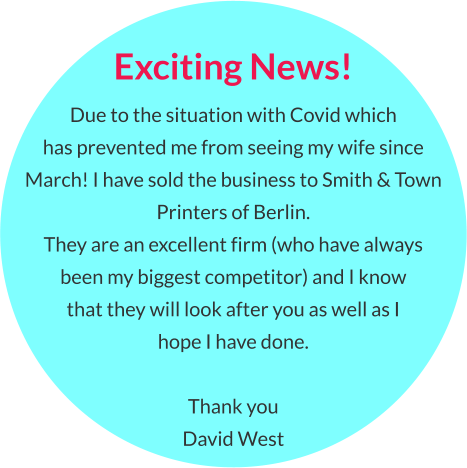 Exciting News! Due to the situation with Covid which  has prevented me from seeing my wife since March! I have sold the business to Smith & Town Printers of Berlin.  They are an excellent firm (who have always  been my biggest competitor) and I know  that they will look after you as well as I hope I have done.  Thank you David West