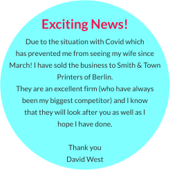 Exciting News! Due to the situation with Covid which  has prevented me from seeing my wife since March! I have sold the business to Smith & Town Printers of Berlin.  They are an excellent firm (who have always  been my biggest competitor) and I know  that they will look after you as well as I hope I have done.  Thank you David West